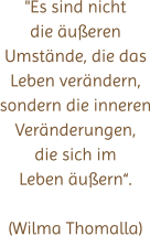 "Es sind nicht die äußeren Umstände, die das Leben verändern, sondern die inneren Veränderungen, die sich im Leben äußern“.  (Wilma Thomalla)